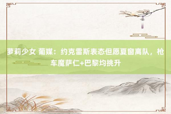 萝莉少女 葡媒：约克雷斯表态但愿夏窗离队，枪车魔萨仁+巴黎均挑升