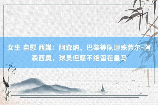 女生 自慰 西媒：阿森纳、巴黎等队迥殊劳尔-阿森西奥，球员但愿不绝留在皇马
