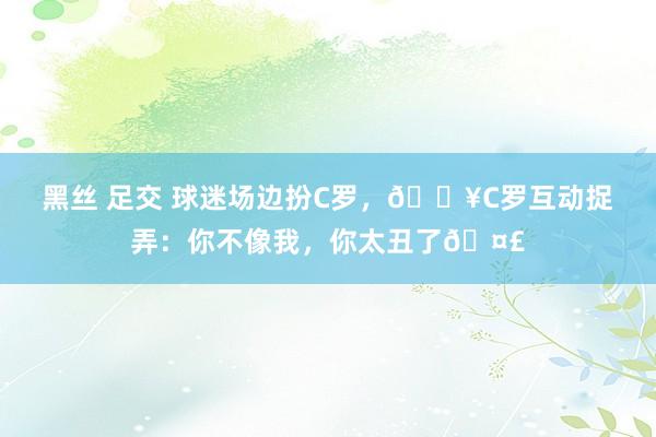 黑丝 足交 球迷场边扮C罗，🎥C罗互动捉弄：你不像我，你太丑了🤣