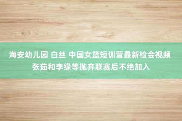 海安幼儿园 白丝 中国女篮短训营最新检会视频 张茹和李缘等抛弃联赛后不绝加入