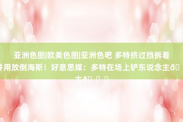 亚洲色图|欧美色图|亚洲色吧 多特挤过挡拆看成并用放倒海斯！好意思媒：多特在场上铲东说念主💀