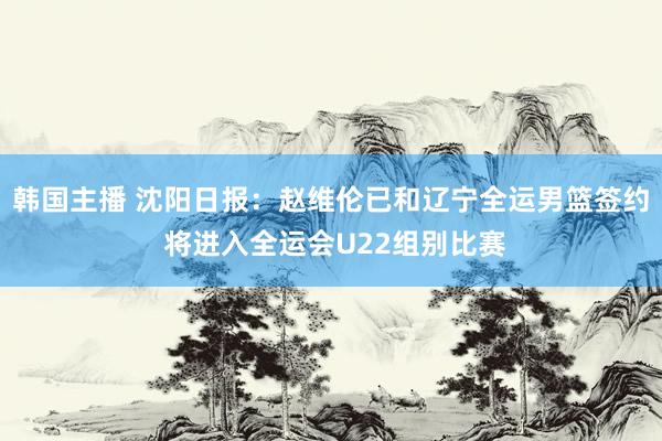 韩国主播 沈阳日报：赵维伦已和辽宁全运男篮签约 将进入全运会U22组别比赛