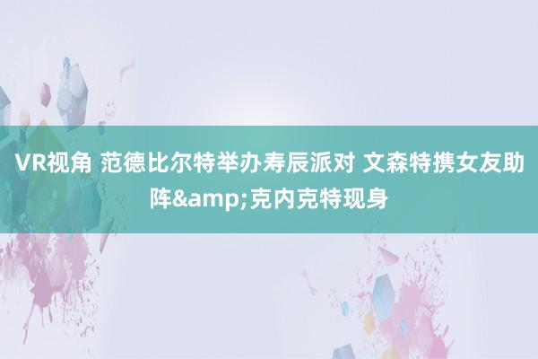 VR视角 范德比尔特举办寿辰派对 文森特携女友助阵&克内克特现身