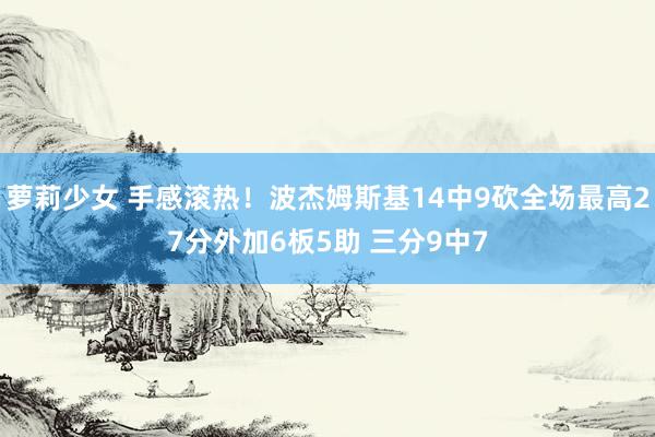 萝莉少女 手感滚热！波杰姆斯基14中9砍全场最高27分外加6板5助 三分9中7