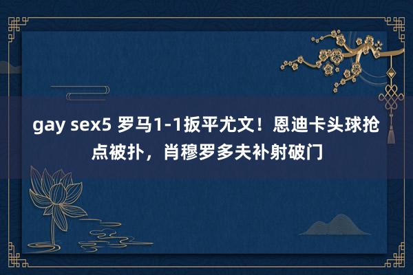 gay sex5 罗马1-1扳平尤文！恩迪卡头球抢点被扑，肖穆罗多夫补射破门