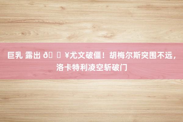 巨乳 露出 🔥尤文破僵！胡梅尔斯突围不远，洛卡特利凌空斩破门