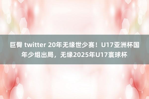 巨臀 twitter 20年无缘世少赛！U17亚洲杯国年少组出局，无缘2025年U17寰球杯