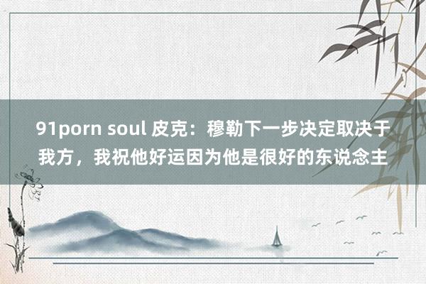 91porn soul 皮克：穆勒下一步决定取决于我方，我祝他好运因为他是很好的东说念主