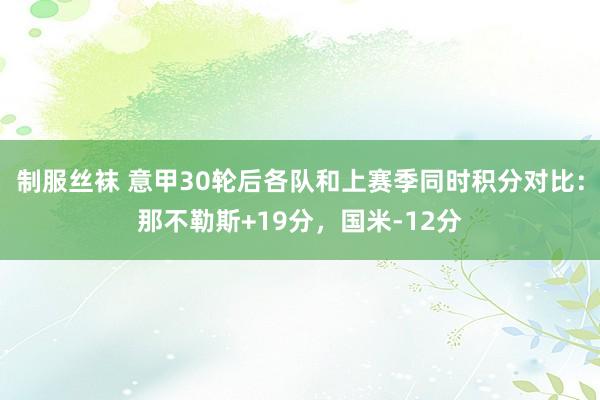 制服丝袜 意甲30轮后各队和上赛季同时积分对比：那不勒斯+19分，国米-12分