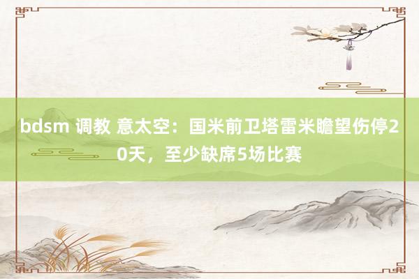 bdsm 调教 意太空：国米前卫塔雷米瞻望伤停20天，至少缺席5场比赛